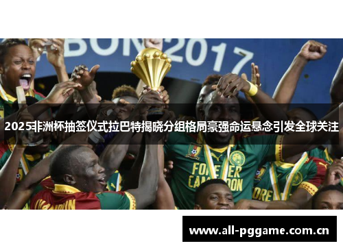 2025非洲杯抽签仪式拉巴特揭晓分组格局豪强命运悬念引发全球关注