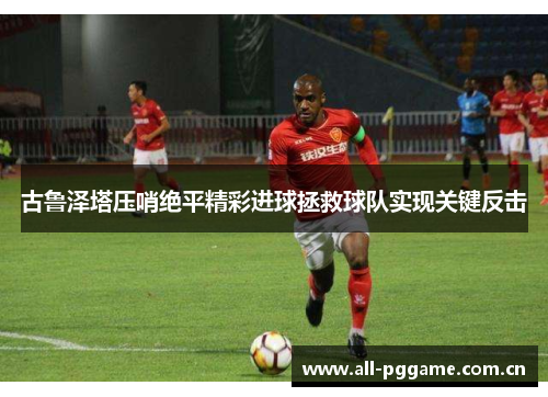 古鲁泽塔压哨绝平精彩进球拯救球队实现关键反击